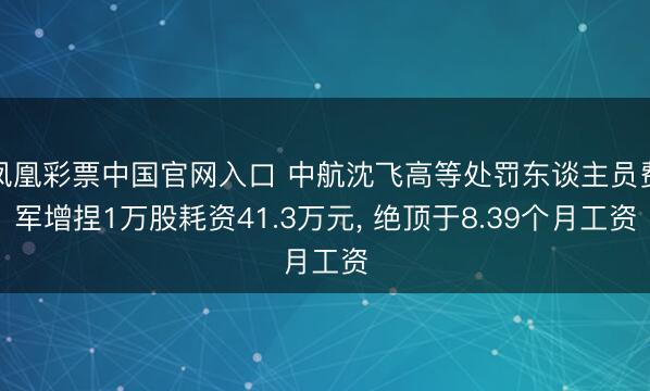 凤凰彩票中国官网入口 中航沈飞高等处罚东谈主员费军增捏1万股耗资41.3万元， 绝顶于8.39个月工资