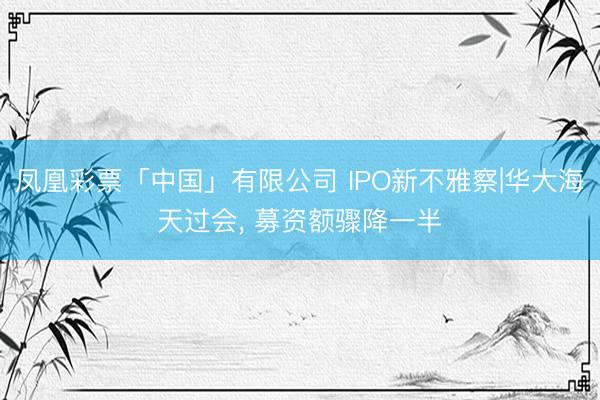 凤凰彩票「中国」有限公司 IPO新不雅察|华大海天过会， 募资额骤降一半