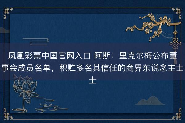 凤凰彩票中国官网入口 阿斯：里克尔梅公布董事会成员名单，积贮多名其信任的商界东说念主士