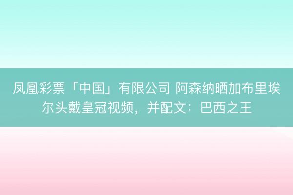 凤凰彩票「中国」有限公司 阿森纳晒加布里埃尔头戴皇冠视频，并配文：巴西之王