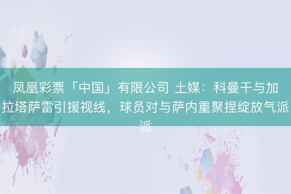 凤凰彩票「中国」有限公司 土媒:科曼干与加拉塔萨雷引援视线,球员对与萨内重聚捏绽放气派