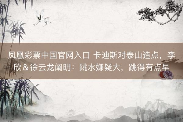 凤凰彩票中国官网入口 卡迪斯对泰山造点，李欣＆徐云龙阐明：跳水嫌疑大，跳得有点早