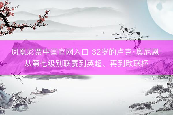 凤凰彩票中国官网入口 32岁的卢克·奥尼恩：从第七级别联赛到英超、再到欧联杯