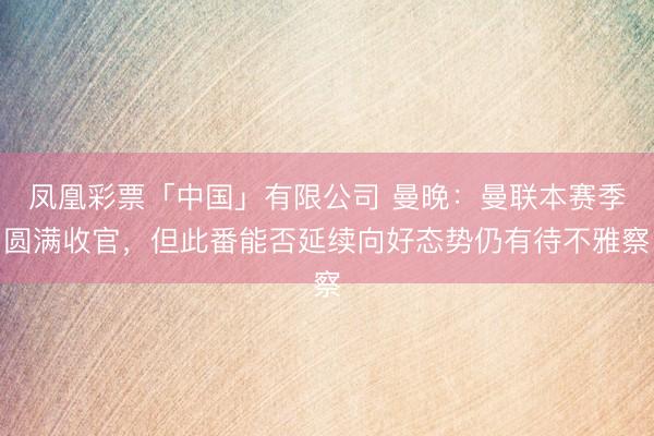 凤凰彩票「中国」有限公司 曼晚：曼联本赛季圆满收官，但此番能否延续向好态势仍有待不雅察