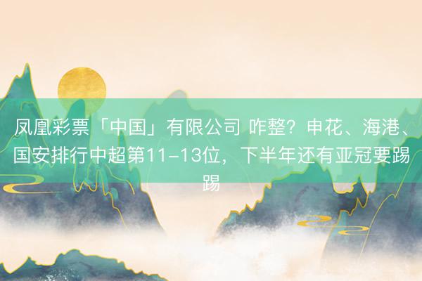 凤凰彩票「中国」有限公司 咋整？申花、海港、国安排行中超第11-13位，下半年还有亚冠要踢