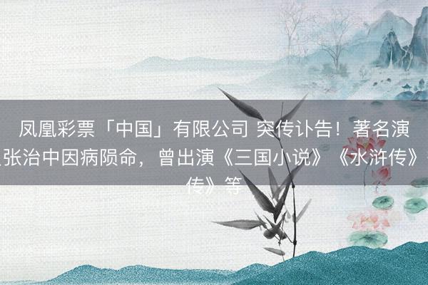 凤凰彩票「中国」有限公司 突传讣告！著名演员张治中因病陨命，曾出演《三国小说》《水浒传》等