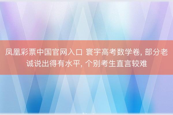 凤凰彩票中国官网入口 寰宇高考数学卷, 部分老诚说出得有水平, 个别考生直言较难