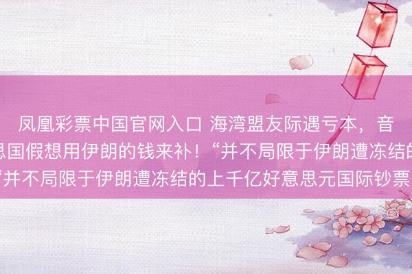 凤凰彩票中国官网入口 海湾盟友际遇亏本，音问东说念主士：好意思国假想用伊朗的钱来补！“并不局限于伊朗遭冻结的上千亿好意思元国际钞票”