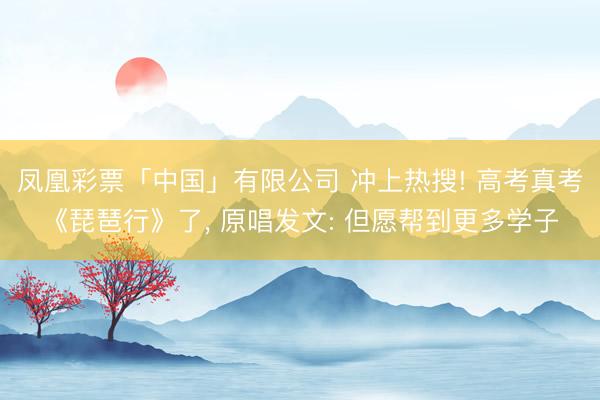 凤凰彩票「中国」有限公司 冲上热搜! 高考真考《琵琶行》了， 原唱发文: 但愿帮到更多学子
