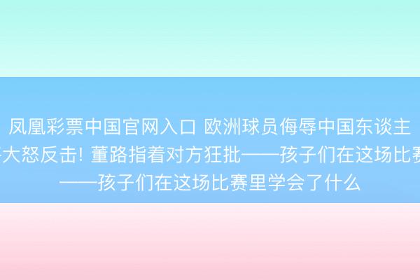 凤凰彩票中国官网入口 欧洲球员侮辱中国东谈主, 中国足球小将大怒反击! 董路指着对方狂批——孩子们在这场比赛里学会了什么