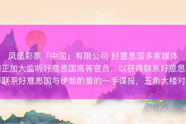 凤凰彩票「中国」有限公司 好意思国多家媒体日前袒露，以色列近期正加大监听好意思国高等官员，以获得联系好意思国与伊朗酌量的一手谍报，五角大楼对此已加强属目
