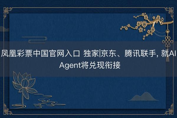 凤凰彩票中国官网入口 独家|京东、腾讯联手， 就AI Agent将兑现衔接