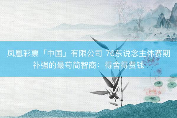凤凰彩票「中国」有限公司 76东说念主休赛期补强的最苟简智商:得舍得费钱