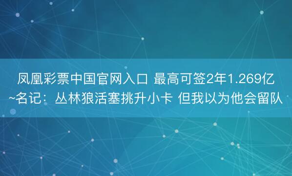 凤凰彩票中国官网入口 最高可签2年1.269亿~名记：丛林狼活塞挑升小卡 但我以为他会留队