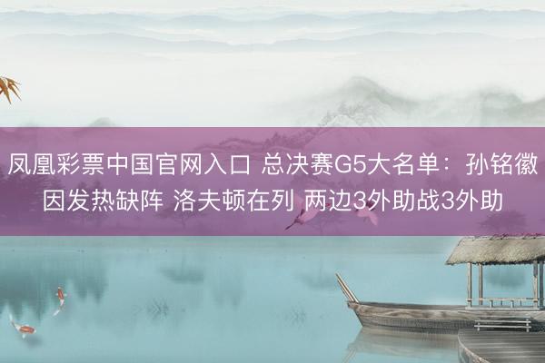 凤凰彩票中国官网入口 总决赛G5大名单：孙铭徽因发热缺阵 洛夫顿在列 两边3外助战3外助