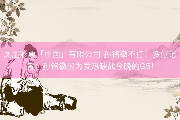 凤凰彩票「中国」有限公司 孙铭徽不打！多位记者：孙铭徽因为发热缺战今晚的G5！