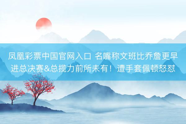 凤凰彩票中国官网入口 名嘴称文班比乔詹更早进总决赛&总揽力前所未有！遭手套佩顿怒怼