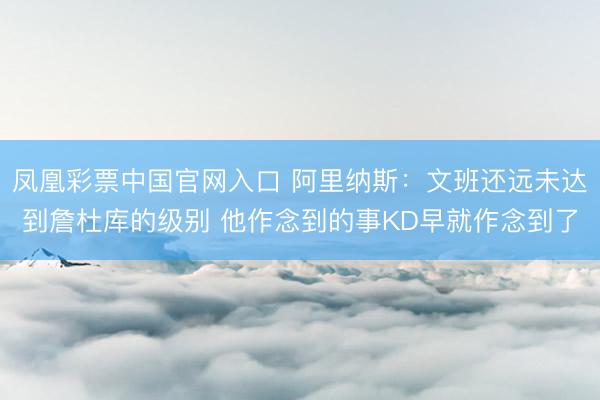 凤凰彩票中国官网入口 阿里纳斯：文班还远未达到詹杜库的级别 他作念到的事KD早就作念到了