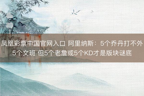 凤凰彩票中国官网入口 阿里纳斯：5个乔丹打不外5个文班 但5个老詹或5个KD才是版块谜底