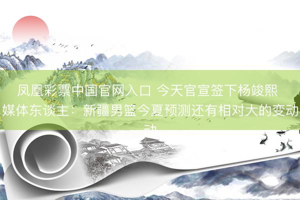 凤凰彩票中国官网入口 今天官宣签下杨竣熙 媒体东谈主：新疆男篮今夏预测还有相对大的变动
