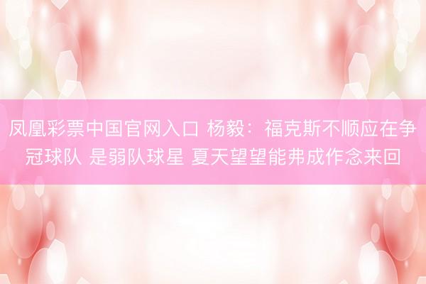 凤凰彩票中国官网入口 杨毅:福克斯不顺应在争冠球队 是弱队球星 夏天望望能弗成作念来回