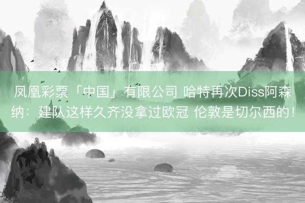 凤凰彩票「中国」有限公司 哈特再次Diss阿森纳：建队这样久齐没拿过欧冠 伦敦是切尔西的！