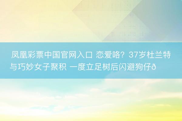 凤凰彩票中国官网入口 恋爱咯？37岁杜兰特与巧妙女子聚积 一度立足树后闪避狗仔😂