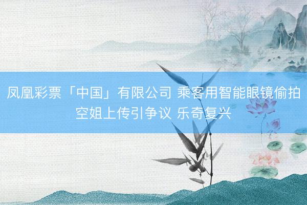 凤凰彩票「中国」有限公司 乘客用智能眼镜偷拍空姐上传引争议 乐奇复兴