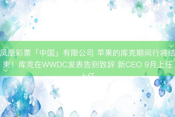 凤凰彩票「中国」有限公司 苹果的库克期间行将结束！库克在WWDC发表告别致辞 新CEO 9月上任