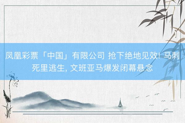 凤凰彩票「中国」有限公司 抢下绝地见效! 马刺死里逃生， 文班亚马爆发闭幕悬念