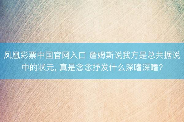 凤凰彩票中国官网入口 詹姆斯说我方是总共据说中的状元, 真是念念抒发什么深嗜深嗜?
