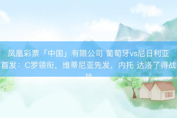 凤凰彩票「中国」有限公司 葡萄牙vs尼日利亚首发：C罗领衔，维蒂尼亚先发，内托 达洛了得战