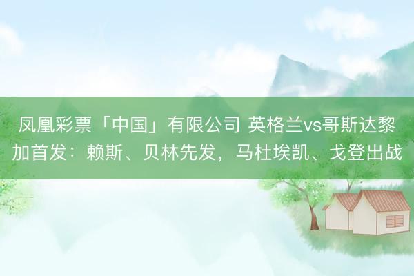 凤凰彩票「中国」有限公司 英格兰vs哥斯达黎加首发：赖斯、贝林先发，马杜埃凯、戈登出战