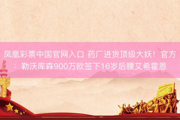 凤凰彩票中国官网入口 药厂进货顶级大妖！官方：勒沃库森900万欧签下16岁后腰艾希霍恩