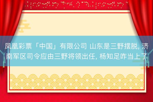 凤凰彩票「中国」有限公司 山东是三野摆脱， 济南军区司令应由三野将领出任， 杨知足咋当上了