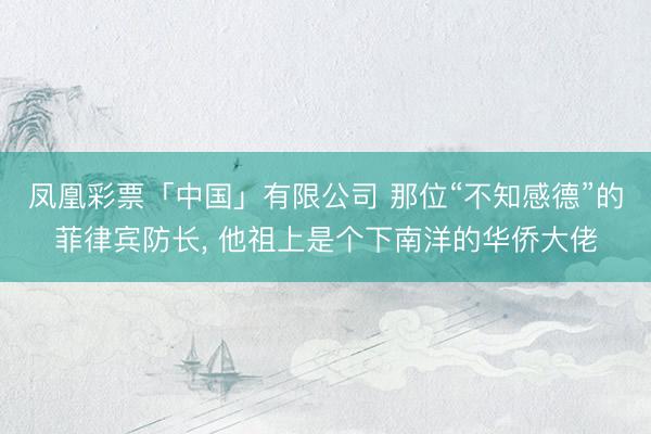 凤凰彩票「中国」有限公司 那位“不知感德”的菲律宾防长， 他祖上是个下南洋的华侨大佬