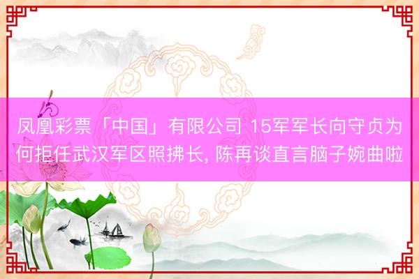 凤凰彩票「中国」有限公司 15军军长向守贞为何拒任武汉军区照拂长， 陈再谈直言脑子婉曲啦