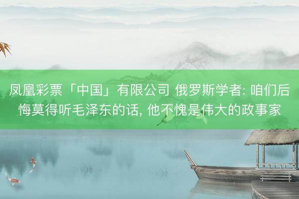 凤凰彩票「中国」有限公司 俄罗斯学者: 咱们后悔莫得听毛泽东的话, 他不愧是伟大的政事家