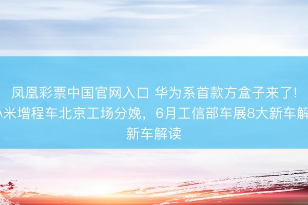 凤凰彩票中国官网入口 华为系首款方盒子来了! 小米增程车北京工场分娩,6月工信部车展8大新车解读