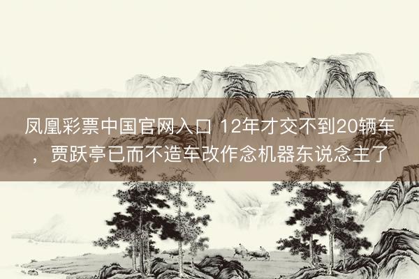 凤凰彩票中国官网入口 12年才交不到20辆车，贾跃亭已而不造车改作念机器东说念主了