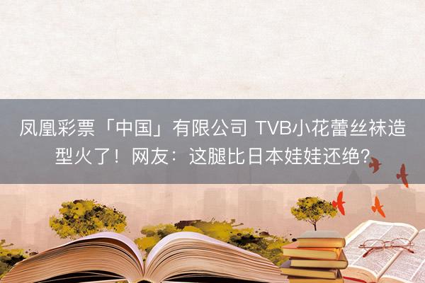 凤凰彩票「中国」有限公司 TVB小花蕾丝袜造型火了！网友：这腿比日本娃娃还绝？