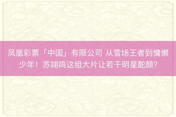 凤凰彩票「中国」有限公司 从雪场王者到慵懒少年！苏翊鸣这组大片让若干明星酡颜？