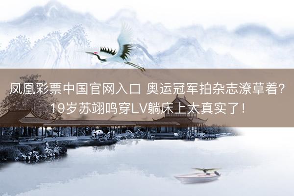凤凰彩票中国官网入口 奥运冠军拍杂志潦草着？19岁苏翊鸣穿LV躺床上太真实了！