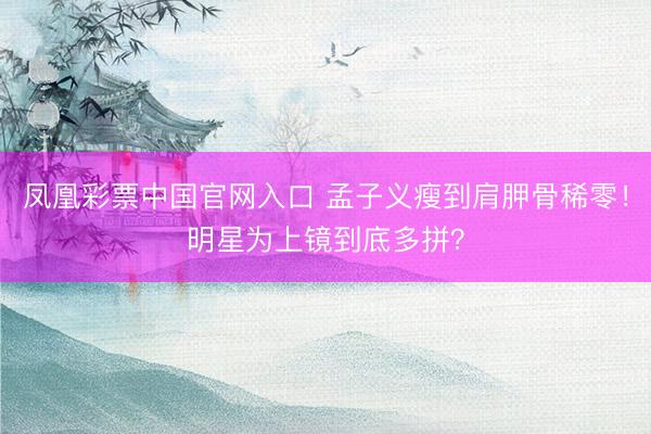 凤凰彩票中国官网入口 孟子义瘦到肩胛骨稀零！明星为上镜到底多拼？