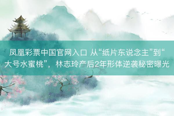 凤凰彩票中国官网入口 从“纸片东说念主”到“大号水蜜桃”，林志玲产后2年形体逆袭秘密曝光