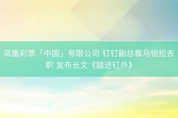 凤凰彩票「中国」有限公司 钉钉副总裁马锐拉去职 发布长文《踏进钉外》