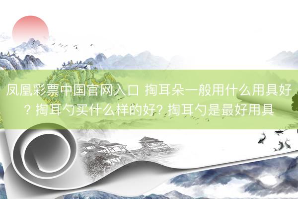 凤凰彩票中国官网入口 掏耳朵一般用什么用具好? 掏耳勺买什么样的好? 掏耳勺是最好用具