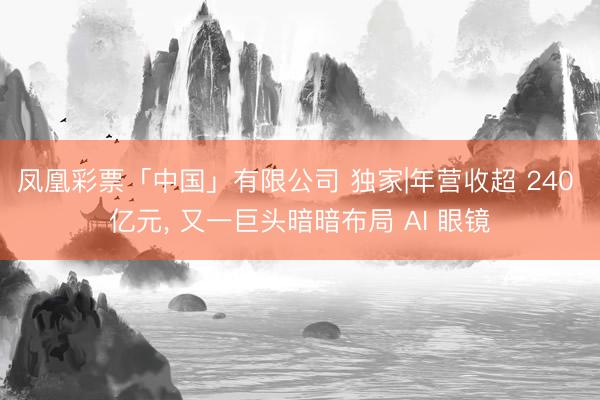 凤凰彩票「中国」有限公司 独家|年营收超 240 亿元， 又一巨头暗暗布局 AI 眼镜