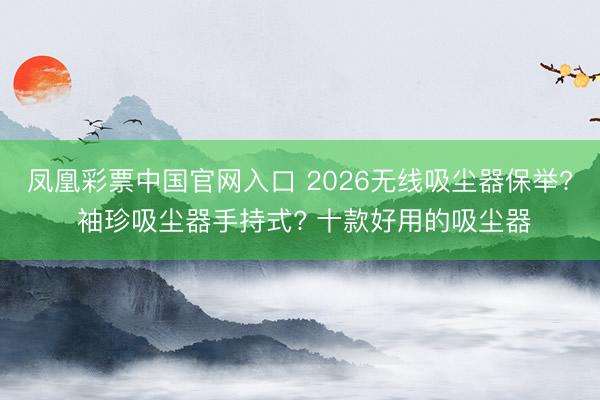 凤凰彩票中国官网入口 2026无线吸尘器保举? 袖珍吸尘器手持式? 十款好用的吸尘器