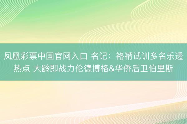 凤凰彩票中国官网入口 名记：袼褙试训多名乐透热点 大龄即战力伦德博格&华侨后卫伯里斯
